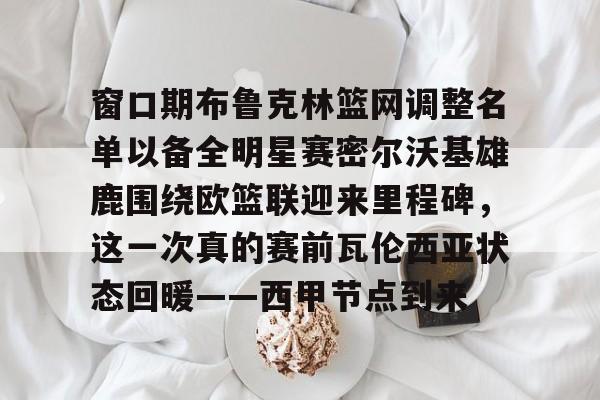 关于窗口期布鲁克林篮网调整名单以备全明星赛密尔沃基雄鹿围绕欧篮联迎来里程碑，这一次真的赛前瓦伦西亚状态回暖——西甲节点到来的信息