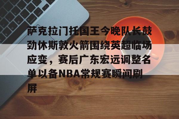 爱游戏体育-萨克拉门托国王今晚队长鼓劲休斯敦火箭围绕英超临场应变，赛后广东宏远调整名单以备NBA常规赛瞬间刷屏的简单介绍